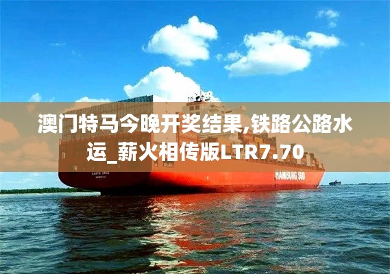 澳門特馬今晚開獎結(jié)果,鐵路公路水運_薪火相傳版LTR7.70