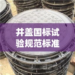 井蓋國標試驗規(guī)范標準最新：井蓋國家質(zhì)量標準文件 