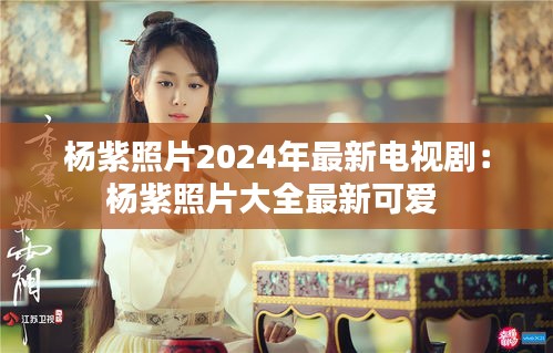 楊紫照片2024年最新電視?。簵钭险掌笕钚驴蓯?