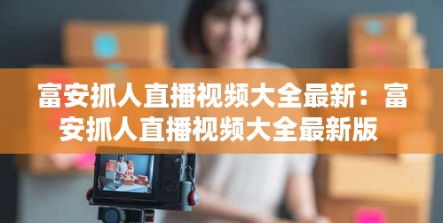 富安抓人直播視頻大全最新：富安抓人直播視頻大全最新版 
