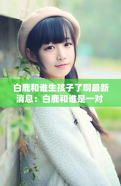 白鹿和誰生孩子了啊最新消息：白鹿和誰是一對(duì) 