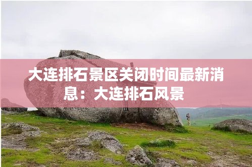 大連排石景區(qū)關(guān)閉時間最新消息：大連排石風景 