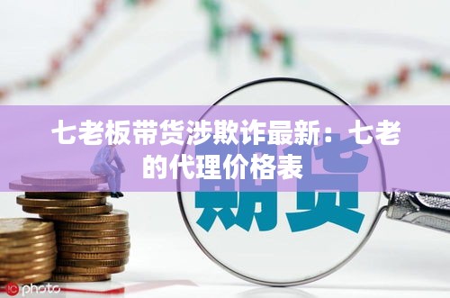 七老板帶貨涉欺詐最新：七老的代理價格表 