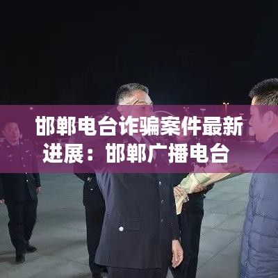 邯鄲電臺詐騙案件最新進(jìn)展：邯鄲廣播電臺 