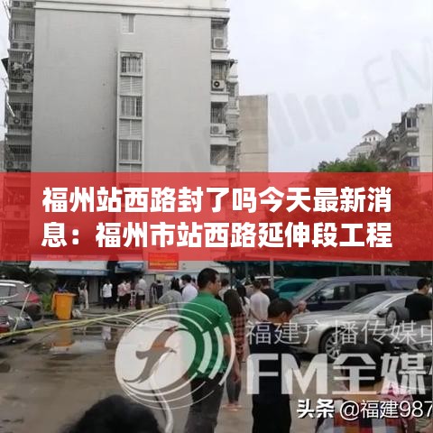 福州站西路封了嗎今天最新消息：福州市站西路延伸段工程 