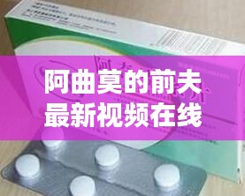 阿曲莫的前夫最新視頻在線觀看：阿曲霉素的副作用 