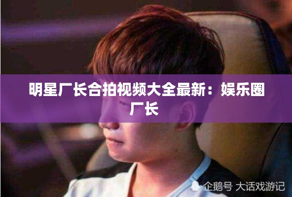 明星廠長(zhǎng)合拍視頻大全最新：娛樂圈廠長(zhǎng) 