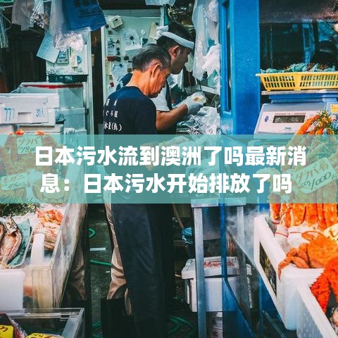 日本污水流到澳洲了嗎最新消息：日本污水開始排放了嗎 