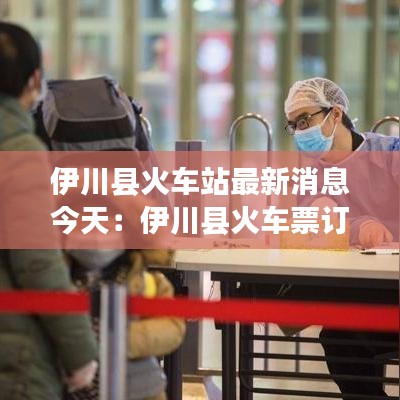 伊川縣火車站最新消息今天：伊川縣火車票訂票電話 