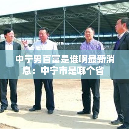 中寧男首富是誰啊最新消息：中寧市是哪個省 
