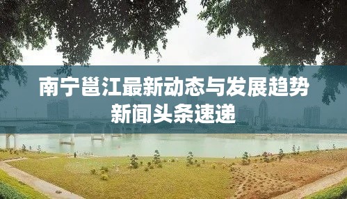 南寧邕江最新動(dòng)態(tài)與發(fā)展趨勢(shì)新聞?lì)^條速遞