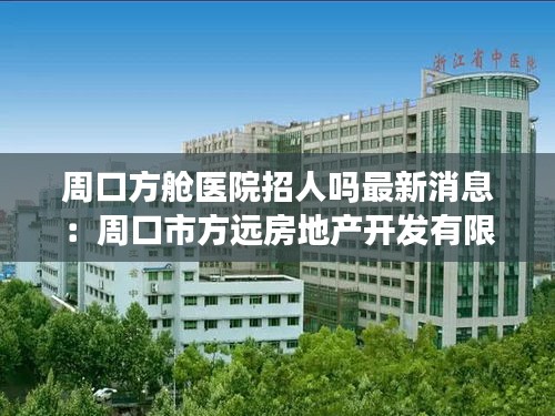 周口方艙醫(yī)院招人嗎最新消息：周口市方遠房地產(chǎn)開發(fā)有限公司 