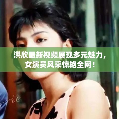 洪欣最新視頻展現多元魅力，女演員風采驚艷全網！