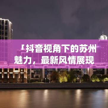 「抖音視角下的蘇州魅力，最新風(fēng)情展現(xiàn)」