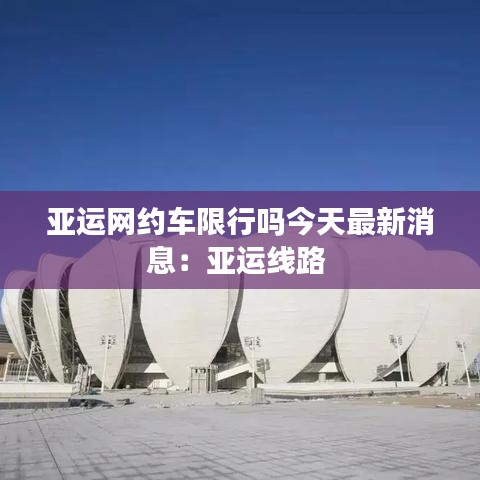 亞運網(wǎng)約車限行嗎今天最新消息：亞運線路 