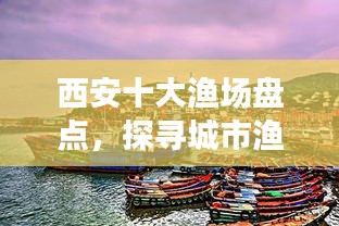 西安十大漁場(chǎng)盤(pán)點(diǎn)，探尋城市漁業(yè)瑰寶，盡享漁業(yè)盛宴