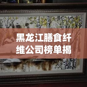 黑龍江膳食纖維公司榜單揭曉，行業(yè)領(lǐng)軍者排名出爐！