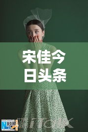 宋佳今日頭條多才多藝亮相，魅力無限視頻新動態(tài)