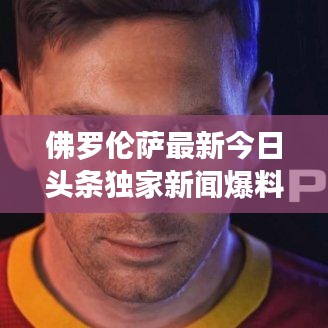 佛羅倫薩最新今日頭條獨家新聞爆料