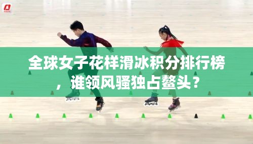 全球女子花樣滑冰積分排行榜，誰領(lǐng)風(fēng)騷獨占鰲頭？