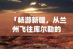 「暢游新疆，從蘭州飛往庫爾勒的絕美之旅攻略」