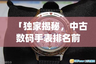 「獨家揭秘，中古數碼手表排名前十，哪款最受追捧？」