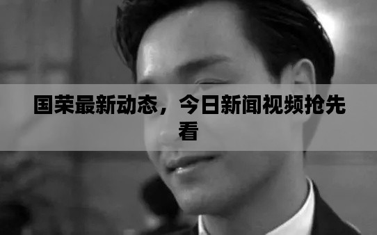 國(guó)榮最新動(dòng)態(tài)，今日新聞視頻搶先看