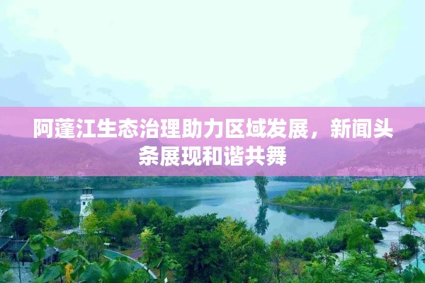 阿蓬江生態(tài)治理助力區(qū)域發(fā)展，新聞頭條展現(xiàn)和諧共舞