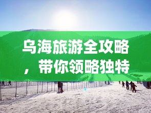 烏海旅游全攻略，帶你領(lǐng)略獨(dú)特魅力！