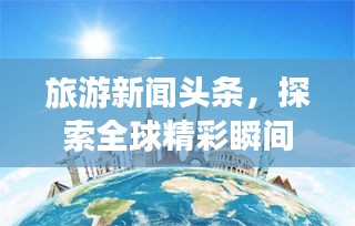 旅游新聞?lì)^條，探索全球精彩瞬間，領(lǐng)略無限風(fēng)光