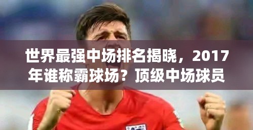 世界最強(qiáng)中場排名揭曉，2017年誰稱霸球場？頂級中場球員盤點(diǎn)！