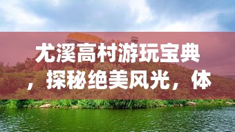 尤溪高村游玩寶典，探秘絕美風光，體驗鄉(xiāng)村風情！