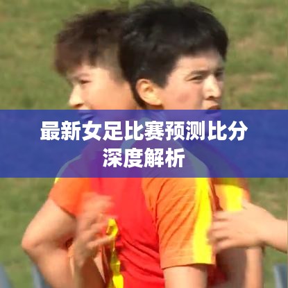 最新女足比賽預(yù)測比分深度解析