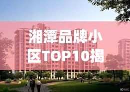 湘潭品牌小區(qū)TOP10揭秘，市場(chǎng)精英小區(qū)全面解讀