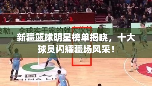 新疆籃球明星榜單揭曉，十大球員閃耀疆場風采！