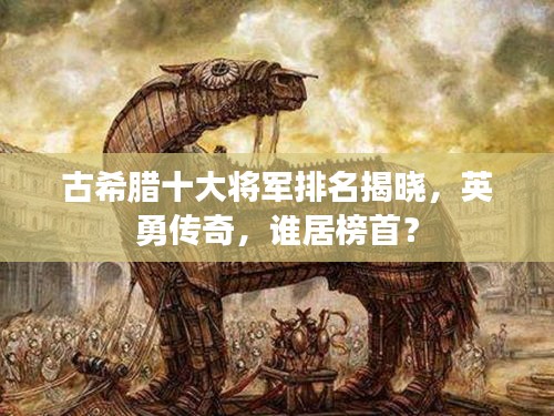 古希臘十大將軍排名揭曉，英勇傳奇，誰居榜首？