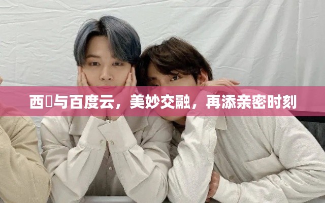 西旻與百度云，美妙交融，再添親密時刻