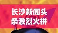 長沙新聞頭條激烈火拼！