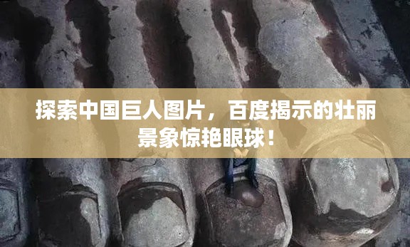 探索中國巨人圖片，百度揭示的壯麗景象驚艷眼球！