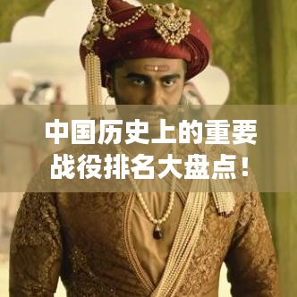 中國歷史上的重要戰(zhàn)役排名大盤點(diǎn)！不容錯過的戰(zhàn)爭史詩回顧