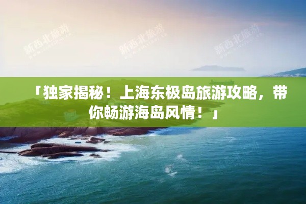 「獨家揭秘！上海東極島旅游攻略，帶你暢游海島風情！」