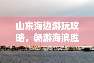 山東海邊游玩攻略，暢游海濱勝地，盡享愜意時(shí)光！