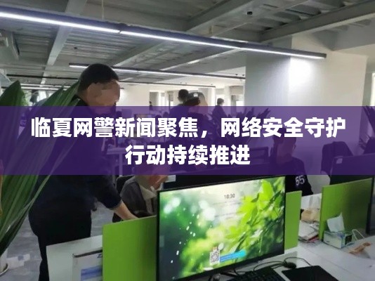 臨夏網(wǎng)警新聞聚焦，網(wǎng)絡(luò)安全守護(hù)行動(dòng)持續(xù)推進(jìn)