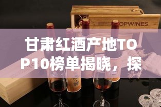 甘肅紅酒產地TOP10榜單揭曉，探秘前十名紅酒之鄉(xiāng)的魅力