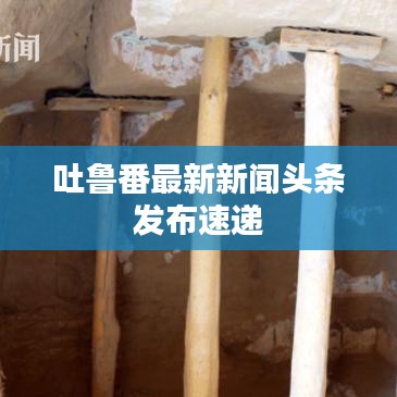 吐魯番最新新聞頭條發(fā)布速遞