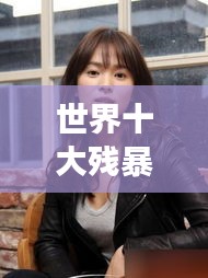 世界十大殘暴女人的驚天排名榜單揭秘！