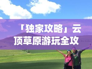 「獨家攻略」云頂草原游玩全攻略，讓你暢游草原不迷路！