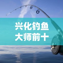 興化釣魚大師前十名榜單揭曉，垂釣界翹楚引領(lǐng)風(fēng)潮！
