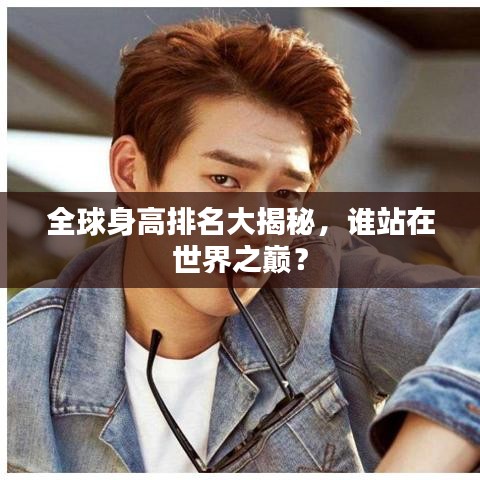 全球身高排名大揭秘，誰站在世界之巔？