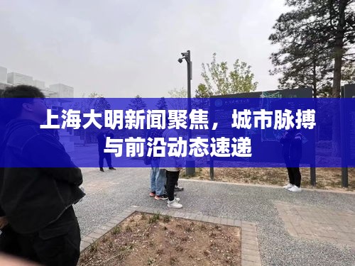 上海大明新聞聚焦，城市脈搏與前沿動態(tài)速遞